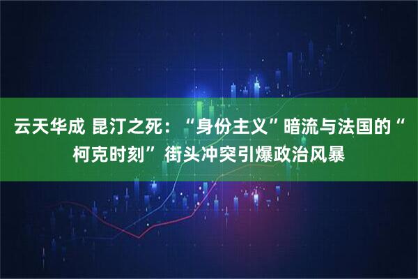 云天华成 昆汀之死：“身份主义”暗流与法国的“柯克时刻” 街头冲突引爆政治风暴
