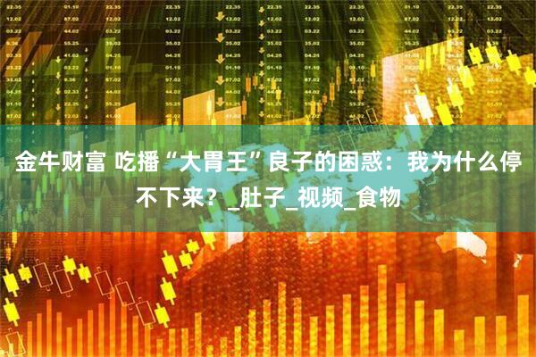 金牛财富 吃播“大胃王”良子的困惑：我为什么停不下来？_肚子_视频_食物