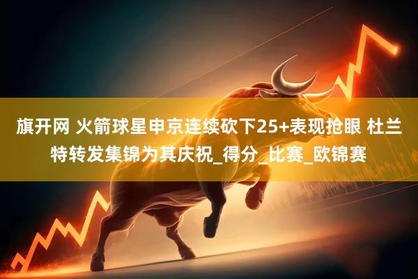 旗开网 火箭球星申京连续砍下25+表现抢眼 杜兰特转发集锦为其庆祝_得分_比赛_欧锦赛
