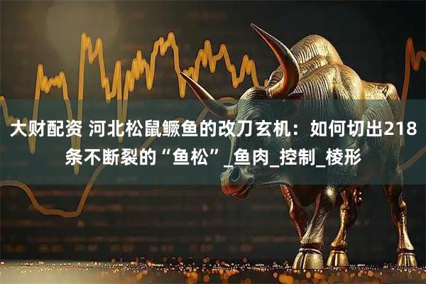 大财配资 河北松鼠鳜鱼的改刀玄机：如何切出218条不断裂的“鱼松”_鱼肉_控制_棱形