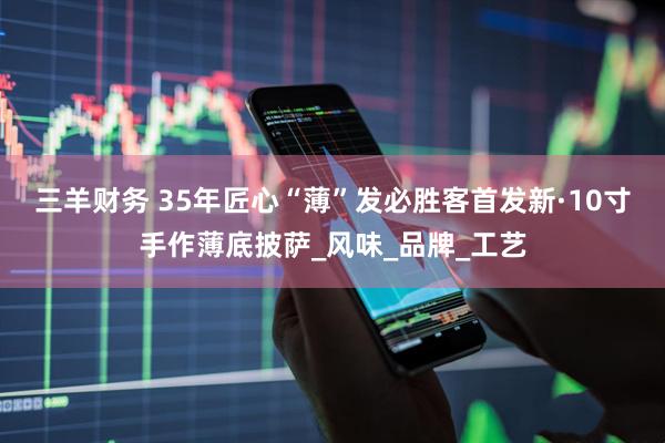 三羊财务 35年匠心“薄”发　必胜客首发新·10寸手作薄底披萨_风味_品牌_工艺