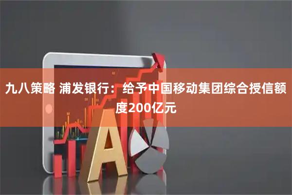 九八策略 浦发银行：给予中国移动集团综合授信额度200亿元