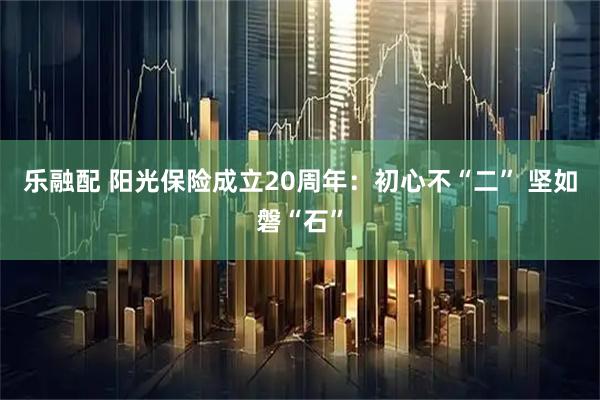 乐融配 阳光保险成立20周年：初心不“二” 坚如磐“石”