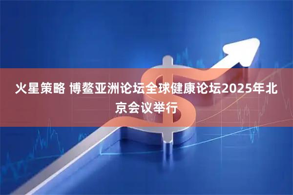 火星策略 博鳌亚洲论坛全球健康论坛2025年北京会议举行