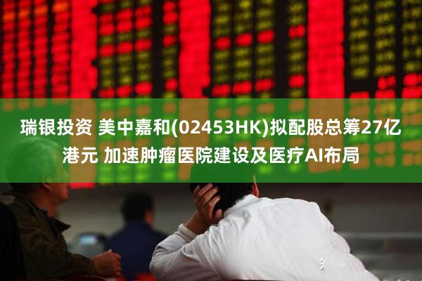 瑞银投资 美中嘉和(02453HK)拟配股总筹27亿港元 加速肿瘤医院建设及医疗AI布局
