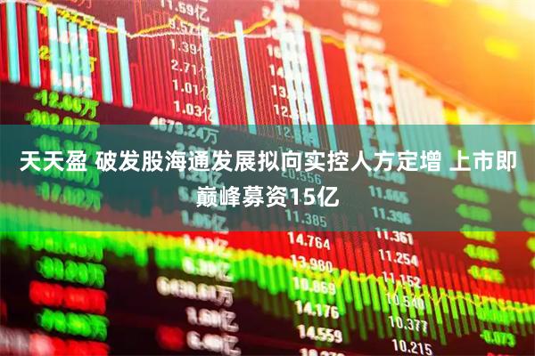 天天盈 破发股海通发展拟向实控人方定增 上市即巅峰募资15亿
