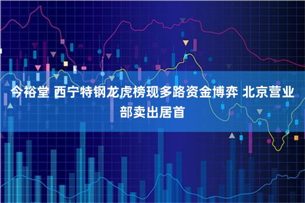 今裕堂 西宁特钢龙虎榜现多路资金博弈 北京营业部卖出居首