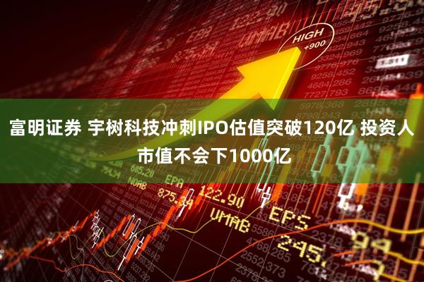 富明证券 宇树科技冲刺IPO估值突破120亿 投资人 市值不会下1000亿