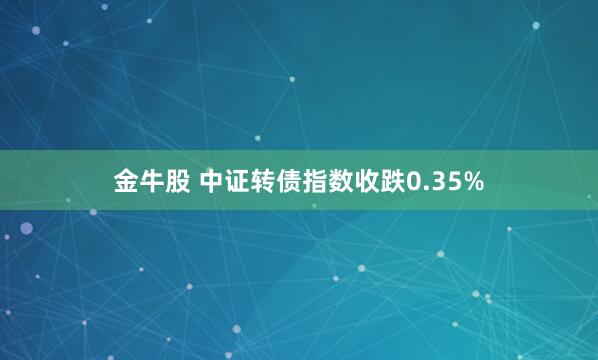 金牛股 中证转债指数收跌0.35%