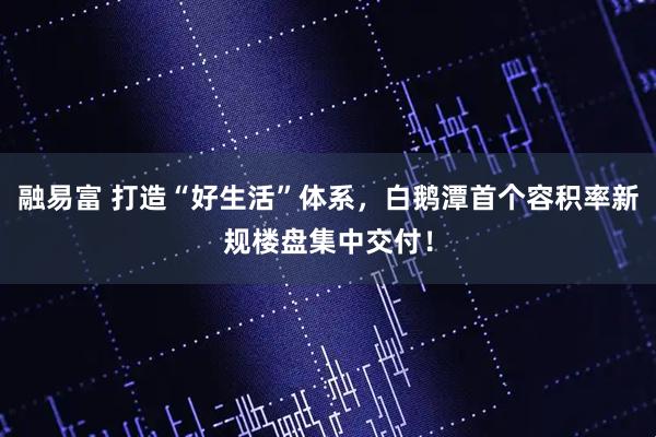 融易富 打造“好生活”体系，白鹅潭首个容积率新规楼盘集中交付！