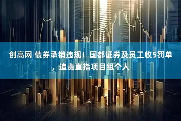 创高网 债券承销违规！国都证券及员工收5罚单，追责直指项目组个人
