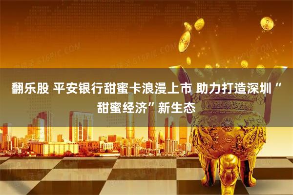 翻乐股 平安银行甜蜜卡浪漫上市 助力打造深圳“甜蜜经济”新生态