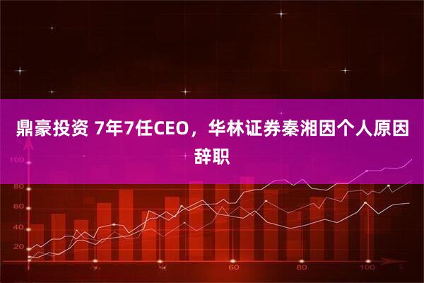 鼎豪投资 7年7任CEO，华林证券秦湘因个人原因辞职