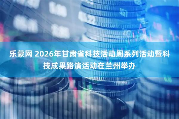 乐蒙网 2026年甘肃省科技活动周系列活动暨科技成果路演活动在兰州举办