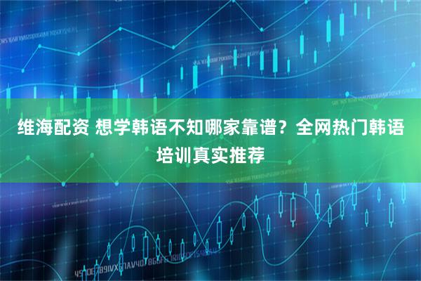 维海配资 想学韩语不知哪家靠谱？全网热门韩语培训真实推荐
