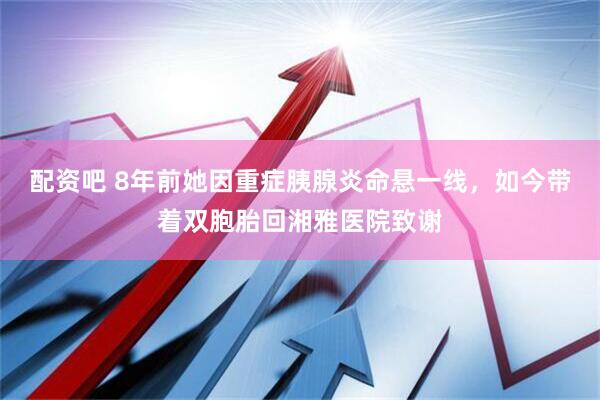 配资吧 8年前她因重症胰腺炎命悬一线，如今带着双胞胎回湘雅医院致谢