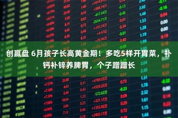 创赢盘 6月孩子长高黄金期！多吃5样开胃菜，补钙补锌养脾胃，个子蹭蹭长