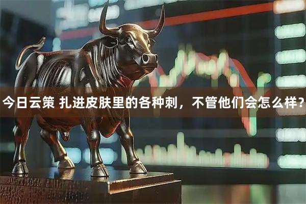 今日云策 扎进皮肤里的各种刺，不管他们会怎么样？