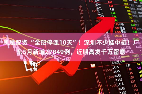 凤凰配资 “全班停课10天”！深圳不少娃中招！广东5月新增27849例，近期高发千万留意