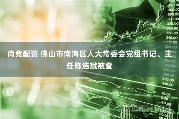 尚竞配资 佛山市南海区人大常委会党组书记、主任陈浩斌被查